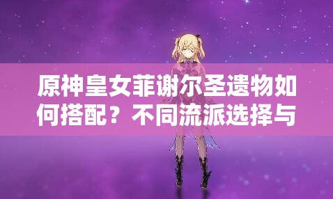 原神皇女菲謝爾圣遺物如何搭配？不同流派選擇與2023最新推薦方案解析