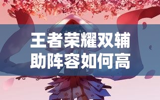 王者榮耀雙輔助陣容如何高效配合？實(shí)戰(zhàn)中怎樣利用雙增益實(shí)現(xiàn)團(tuán)戰(zhàn)致勝？（41字）
