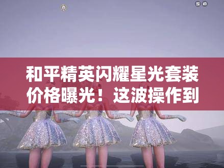 和平精英閃耀星光套裝價格曝光！這波操作到底值不值得氪？